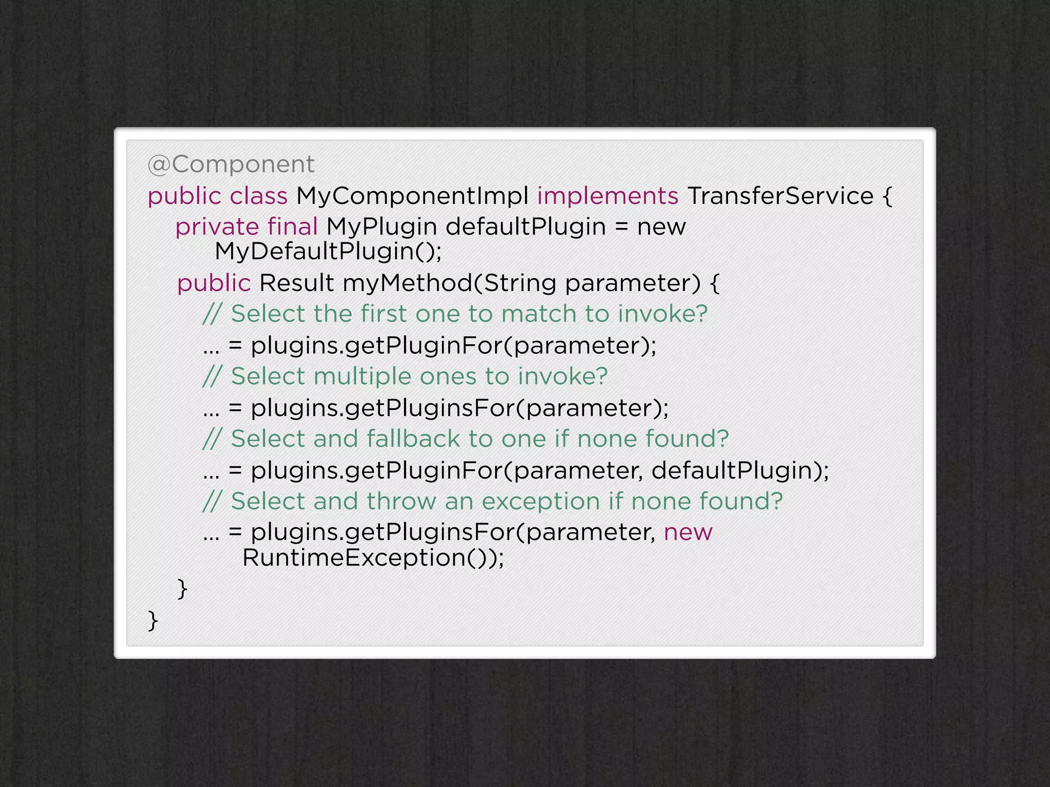 @Component
public class MyComponentImpl implements TransferService {
  private ﬁnal MyPlugin defaultPlugin = new
     MyDefaultPlugin();
  public Result myMethod(String parameter) {
    // Select the ﬁrst one to match to invoke?
    … = plugins.getPluginFor(parameter);
    // Select multiple ones to invoke?
    … = plugins.getPluginsFor(parameter);
    // Select and fallback to one if none found?
    … = plugins.getPluginFor(parameter, defaultPlugin);
    // Select and throw an exception if none found?
    … = plugins.getPluginsFor(parameter, new
        RuntimeException());
  }
}
 