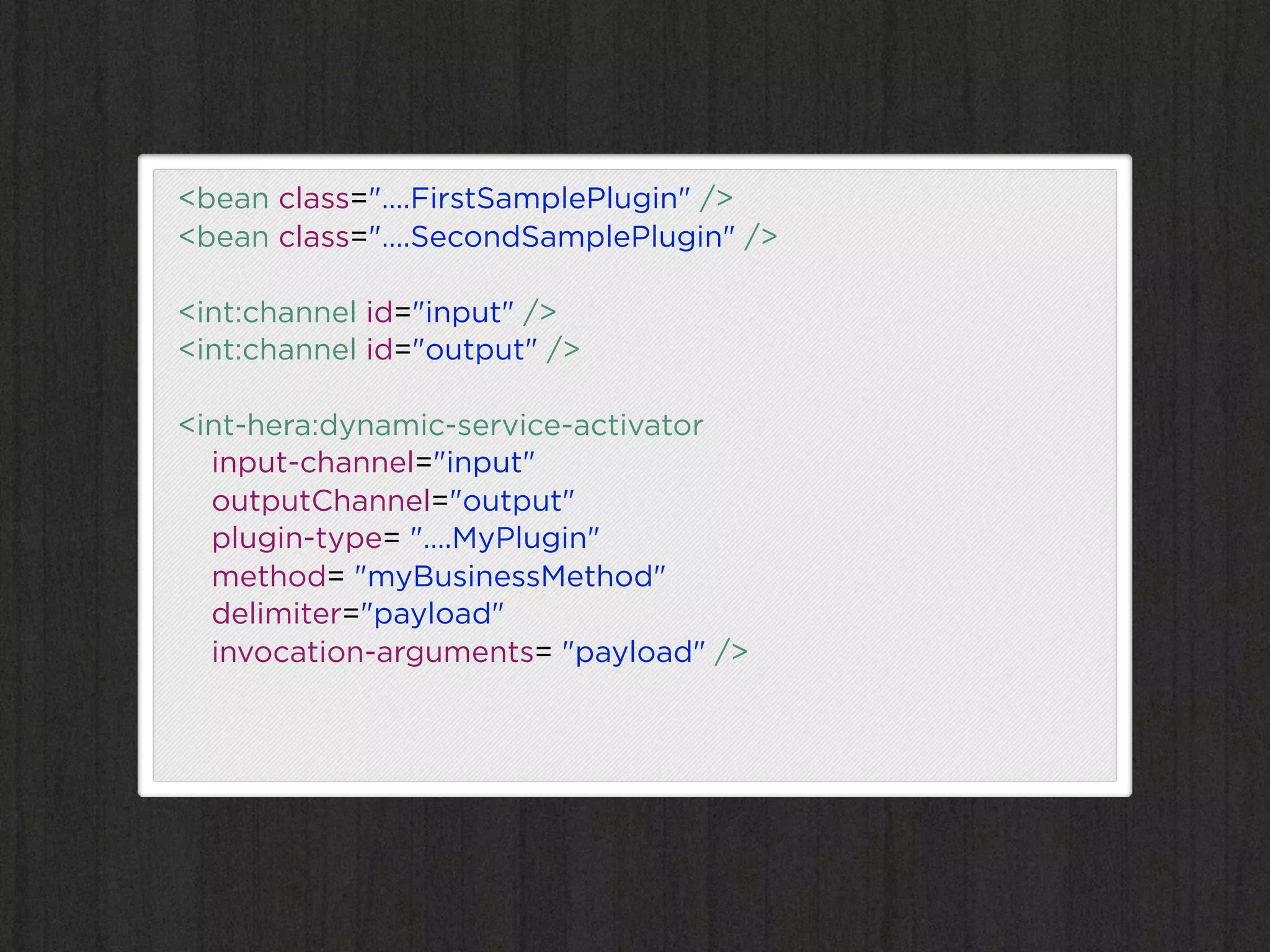 <bean class="….FirstSamplePlugin" />
<bean class="….SecondSamplePlugin" />

<int:channel id="input" />
<int:channel id="output" />

<int-hera:dynamic-service-activator
  input-channel="input"
  outputChannel="output"
  plugin-type= "….MyPlugin"
  method= "myBusinessMethod"
  delimiter="payload"
  invocation-arguments= "payload" />
 