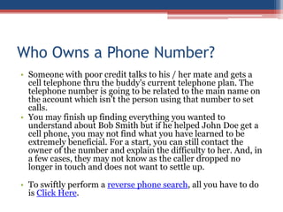 Who Owns a Phone Number? Someone with poor credit talks to his / her mate and gets a cell telephone thru the buddy&apos;s current telephone plan. The telephone number is going to be related to the main name on the account which isn&apos;t the person using that number to set calls.  You may finish up finding everything you wanted to understand about Bob Smith but if he helped John Doe get a cell phone, you may not find what you have learned to be extremely beneficial. For a start, you can still contact the owner of the number and explain the difficulty to her. And, in a few cases, they may not know as the caller dropped no longer in touch and does not want to settle up.  To swiftly perform a reverse phone search, all you have to do is Click Here. 