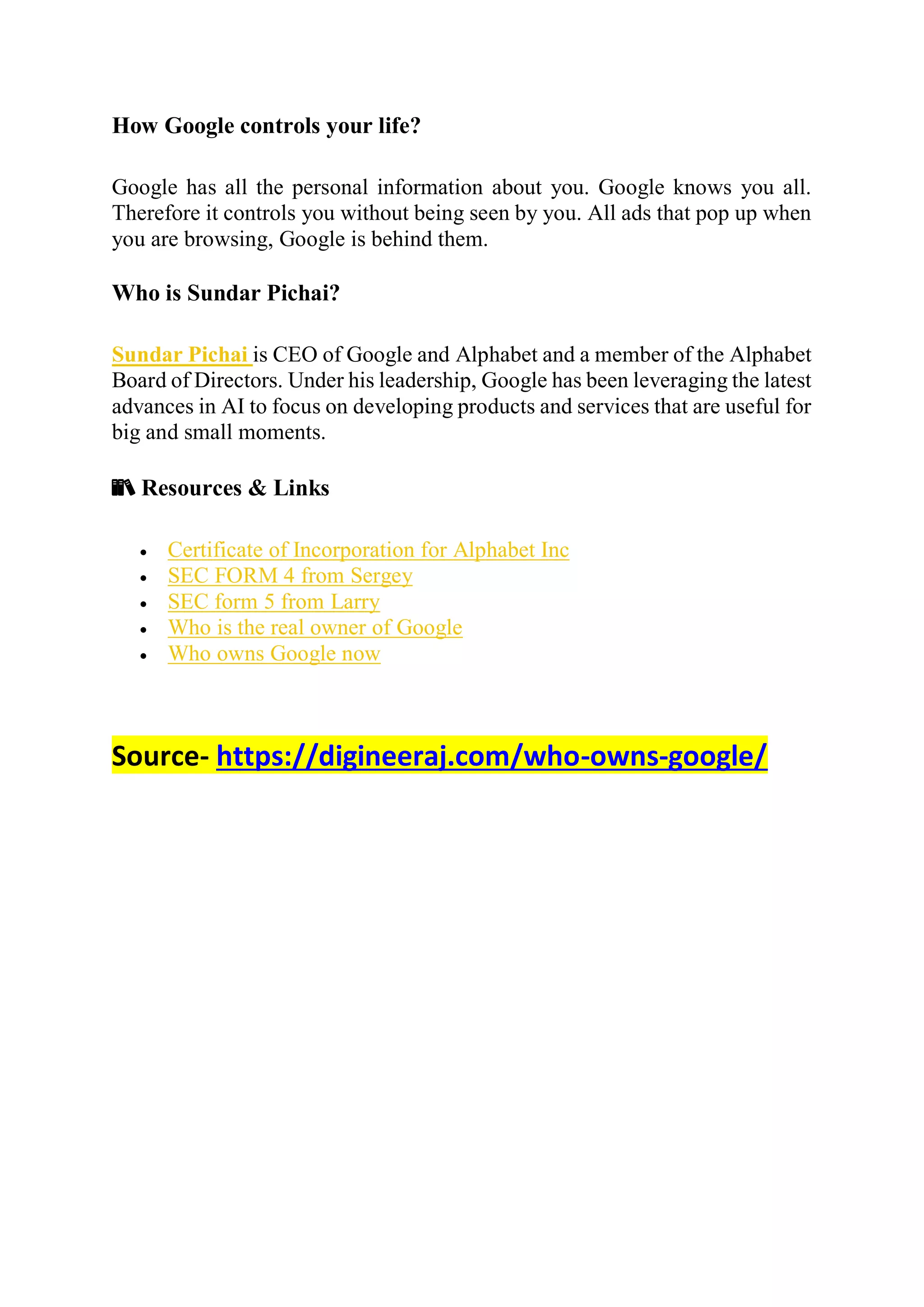 How Google controls your life?
Google has all the personal information about you. Google knows you all.
Therefore it controls you without being seen by you. All ads that pop up when
you are browsing, Google is behind them.
Who is Sundar Pichai?
Sundar Pichai is CEO of Google and Alphabet and a member of the Alphabet
Board of Directors. Under his leadership, Google has been leveraging the latest
advances in AI to focus on developing products and services that are useful for
big and small moments.
📚 Resources & Links
 Certificate of Incorporation for Alphabet Inc
 SEC FORM 4 from Sergey
 SEC form 5 from Larry
 Who is the real owner of Google
 Who owns Google now
Source- https://digineeraj.com/who-owns-google/
 