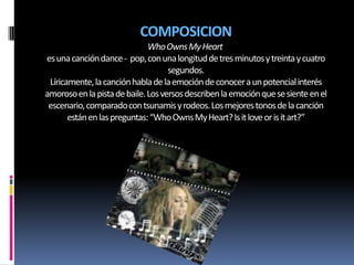 COMPOSICION
                              Who Owns My Heart
es una canción dance - pop, con una longitud de tres minutos y treinta y cuatro
                                    segundos.
 Líricamente, la canción habla de la emoción de conocer a un potencial interés
amoroso en la pista de baile. Los versos describen la emoción que se siente en el
 escenario, comparado con tsunamis y rodeos. Los mejores tonos de la canción
       están en las preguntas: “Who Owns My Heart? Is it love or is it art?”
 