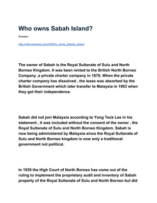 Who owns Sabah Island? 
Answer: 
 
http://wiki.answers.com/Q/Who_owns_Sabah_Island 
 
 
  
The owner of Sabah is the Royal Sultanate of Sulu and North 
Borneo Kingdom. It was been rented to the British North Borneo 
Company ,a private charter company in 1878. When the private 
charter company has dissolved , the lease was absorbed by the 
British Government which later transfer to Malaysia in 1963 when 
they got their independence. 
 
 
  
Sabah did not join Malaysia according to Yong Teck Lee in his 
statement , it was included without the consent of the owner , the 
Royal Sultanate of Sulu and North Borneo Kingdom. Sabah is 
now being administered by Malaysia since the Royal Sultanate of 
Sulu and North Borneo kingdom is now only a traditional 
government not political. 
 
 
  
In 1939 the High Court of North Borneo has come out of the 
ruling to implement the proprietary audit and inventory of Sabah 
property of the Royal Sultanate of Sulu and North Borneo but did 
 