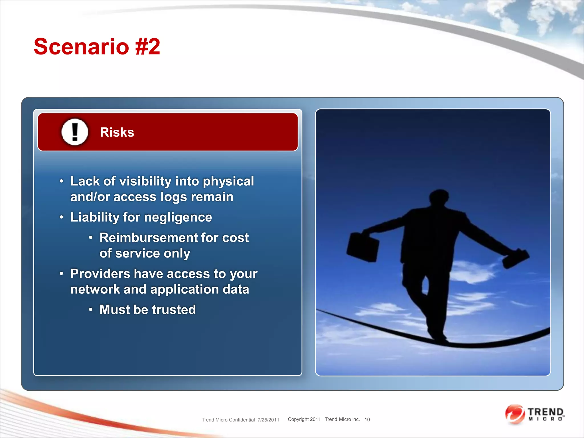 Scenario #2


         Risks


  • Lack of visibility into physical
    and/or access logs remain
  • Liability for negligence
       • Reimbursement for cost
         of service only
  • Providers have access to your
    network and application data
       • Must be trusted




                           Trend Micro Confidential 7/25/2011   Copyright 2011 Trend Micro Inc. 10
 