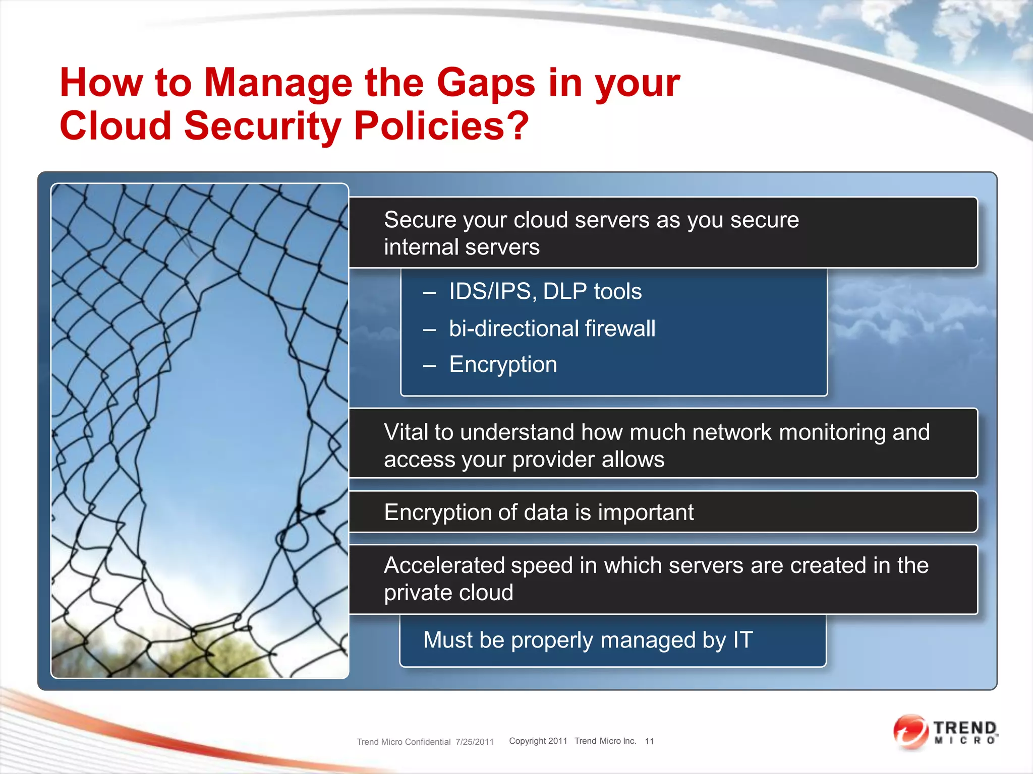 How to Manage the Gaps in your
Cloud Security Policies?

                    Secure your cloud servers as you secure
                    internal servers
                              – IDS/IPS, DLP tools
                              – bi-directional firewall
                              – Encryption

                    Vital to understand how much network monitoring and
                    access your provider allows

                    Encryption of data is important

                    Accelerated speed in which servers are created in the
                    private cloud

                              Must be properly managed by IT



              Trend Micro Confidential 7/25/2011   Copyright 2011 Trend Micro Inc. 11
 