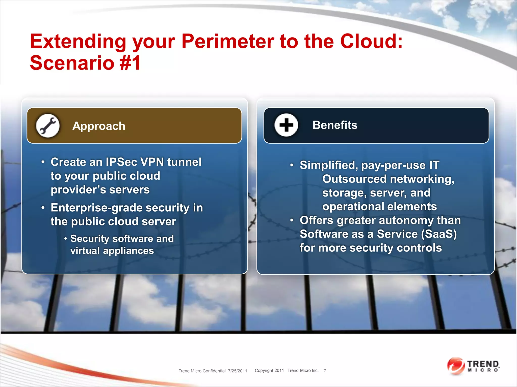 Extending your Perimeter to the Cloud:
Scenario #1

      Approach                                                                                 Benefits


 • Create an IPSec VPN tunnel                                                       • Simplified, pay-per-use IT
   to your public cloud                                                                   Outsourced networking,
   provider’s servers                                                                     storage, server, and
 • Enterprise-grade security in                                                           operational elements
   the public cloud server                                                          • Offers greater autonomy than
     • Security software and                                                          Software as a Service (SaaS)
       virtual appliances                                                             for more security controls




                               Trend Micro Confidential 7/25/2011   Copyright 2011 Trend Micro Inc.   7
 