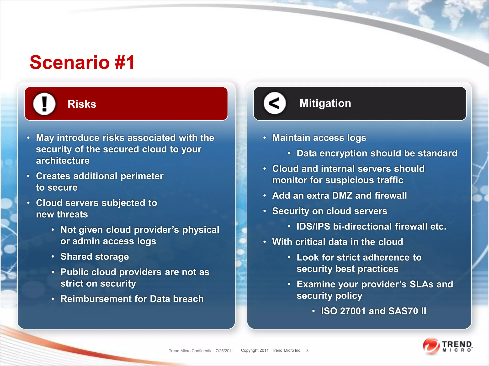 Scenario #1

        Risks                                                                                       Mitigation


• May introduce risks associated with the                                        • Maintain access logs
  security of the secured cloud to your                                                      • Data encryption should be standard
  architecture
                                                                                 • Cloud and internal servers should
• Creates additional perimeter                                                     monitor for suspicious traffic
  to secure
                                                                                 • Add an extra DMZ and firewall
• Cloud servers subjected to
  new threats                                                                    • Security on cloud servers
     • Not given cloud provider’s physical                                                   • IDS/IPS bi-directional firewall etc.
       or admin access logs                                                      • With critical data in the cloud
     • Shared storage                                                                        • Look for strict adherence to
     • Public cloud providers are not as                                                       security best practices
       strict on security                                                                    • Examine your provider’s SLAs and
     • Reimbursement for Data breach                                                           security policy
                                                                                                            • ISO 27001 and SAS70 II



                                 Trend Micro Confidential 7/25/2011   Copyright 2011 Trend Micro Inc.   8
 