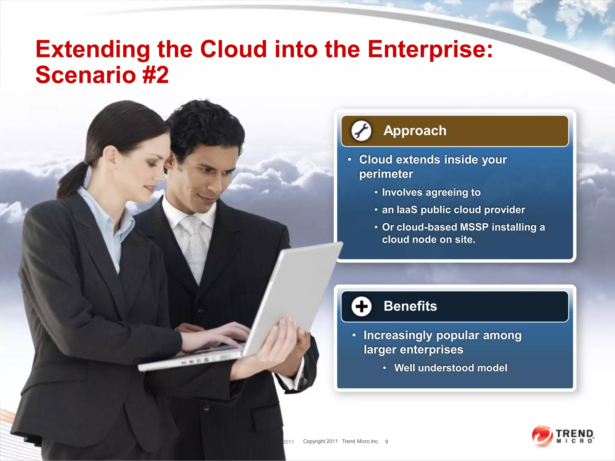 Extending the Cloud into the Enterprise:
Scenario #2

                                                                                      Approach

                                                                      • Cloud extends inside your
                                                                        perimeter
                                                                                 • Involves agreeing to
                                                                                 • an IaaS public cloud provider
                                                                                 • Or cloud-based MSSP installing a
                                                                                   cloud node on site.




                                                                                      Benefits

                                                                       • Increasingly popular among
                                                                         larger enterprises
                                                                                      • Well understood model




               Trend Micro Confidential 7/25/2011   Copyright 2011 Trend Micro Inc.   9
 