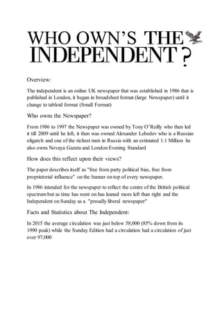 ?
WHO OWN’S
Overview:
The independent is an online UK newspaper that was established in 1986 that is
published in London, it began in broadsheet format (large Newspaper) until it
change to tabloid format (Small Format)
Who owns the Newspaper?
From 1986 to 1997 the Newspaper was owned by Tony O’Reilly who then led
it till 2009 until he left, it then was owned Alexander Lebedev who is a Russian
oligarch and one of the richest men in Russia with an estimated 1.1 Million he
also owns Novaya Gazeta and London Evening Standard
How does this reflect upon their views?
The paper describes itself as "free from party political bias, free from
proprietorial influence" on the banner on top of every newspaper.
In 1986 intended for the newspaper to reflect the centre of the British political
spectrum but as time has went on has leaned more left than right and the
Independent on Sunday as a "proudly liberal newspaper"
Facts and Statistics about The Independent:
In 2015 the average circulation was just below 58,000 (85% down from its
1990 peak) while the Sunday Edition had a circulation had a circulation of just
over 97,000
 