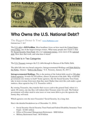 Who Owns the U.S. National Debt?
The Biggest Owner Is You! (www.TheBalance.com)
Published June 17. 2017
The U.S. debt is $19.9 trillion. Most headlines focus on how much the United States
owes China, one of the largest foreign owners. What many people don’t know is that
the Social Security Trust Fund, aka your retirement money, owns most of the national
debt. How does that work, and what does it mean?
The Debt Is in Two Categories
The U.S. Treasury manages the U.S. debt through its Bureau of the Public Debt.
The debt falls into two broad categories: Intragovernmental Holdings and Debt Held by
the Public. (Source: "Debt to the Penny," U.S. Treasury, January 26, 2017.)
Intragovernmental Holdings. This is the portion of the federal debt owed to 230 other
federal agencies. It totals $5.554 trillion, almost 30 percent of the debt. Why would the
government owe money to itself? Some agencies, like the Social Security Trust Fund,
take in more revenue from taxes than they need. Rather than stick this cash under a giant
mattress, these agencies buy U.S. Treasuries with it.
By owning Treasuries, they transfer their excess cash to the general fund, where it is
spent. Of course, one day they will redeem their Treasury notes for cash. The Federal
government will either need to raise taxes or issue more debt to give the agencies the
money they will need.
Which agencies own the most Treasuries? Social Security, by a long shot.
Here's the detailed breakdown (as of December 31, 2016).
• Social Security (Social Security Trust Fund and Federal Disability Insurance Trust
Fund) - $2.801 trillion
• Office of Personnel Management Retirement - $888 billion
• Military Retirement Fund - $670 billion
 