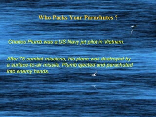 Who Packs Your Parachutes ? Charles Plumb was a US Navy jet pilot in Vietnam. After 75 combat missions, his plane was destroyed by  a surface-to-air missile. Plumb ejected and parachuted into enemy hands.  