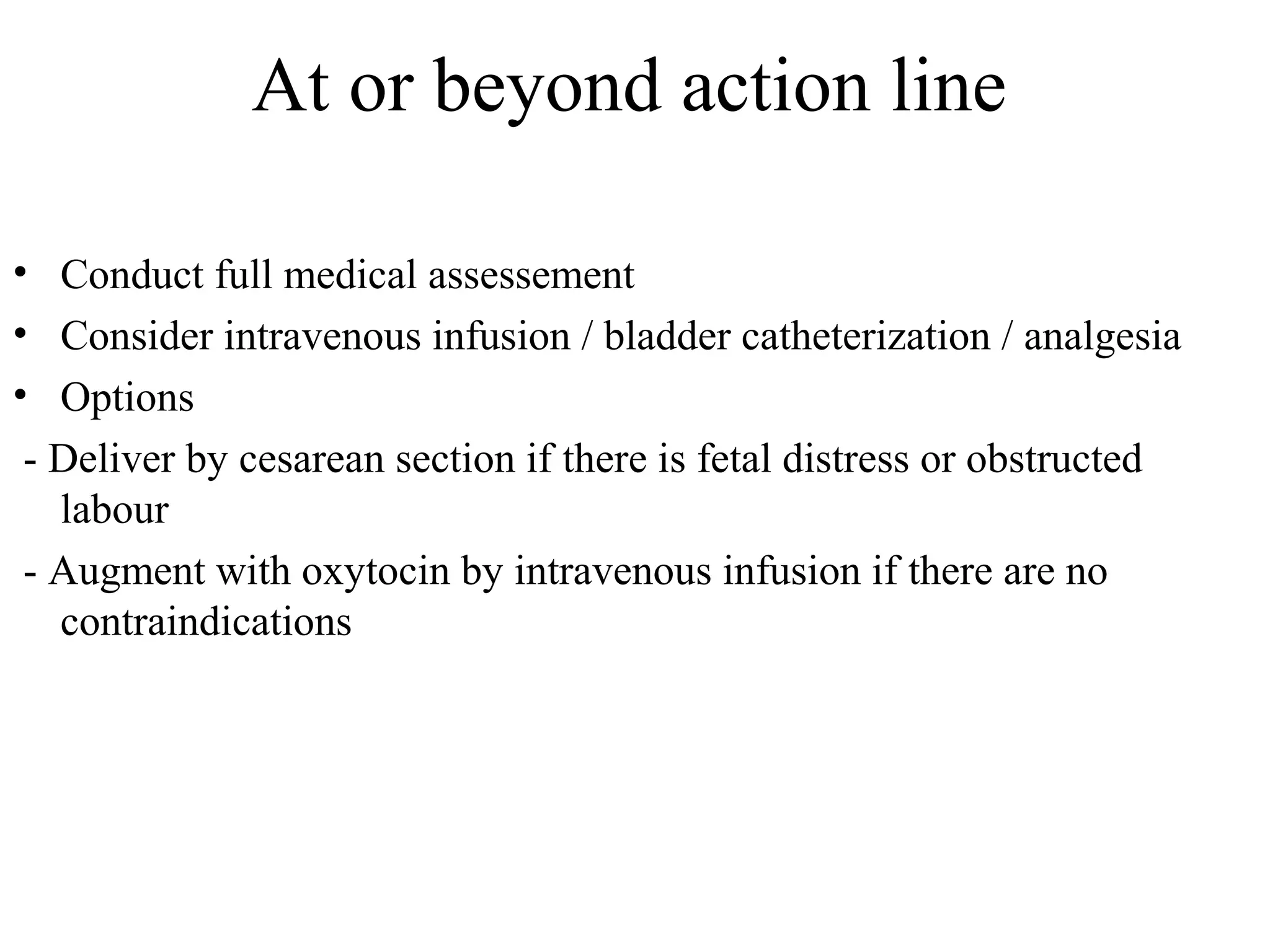 At or beyond action line
• Conduct full medical assessement
• Consider intravenous infusion / bladder catheterization / analgesia
• Options
- Deliver by cesarean section if there is fetal distress or obstructed
labour
- Augment with oxytocin by intravenous infusion if there are no
contraindications
 