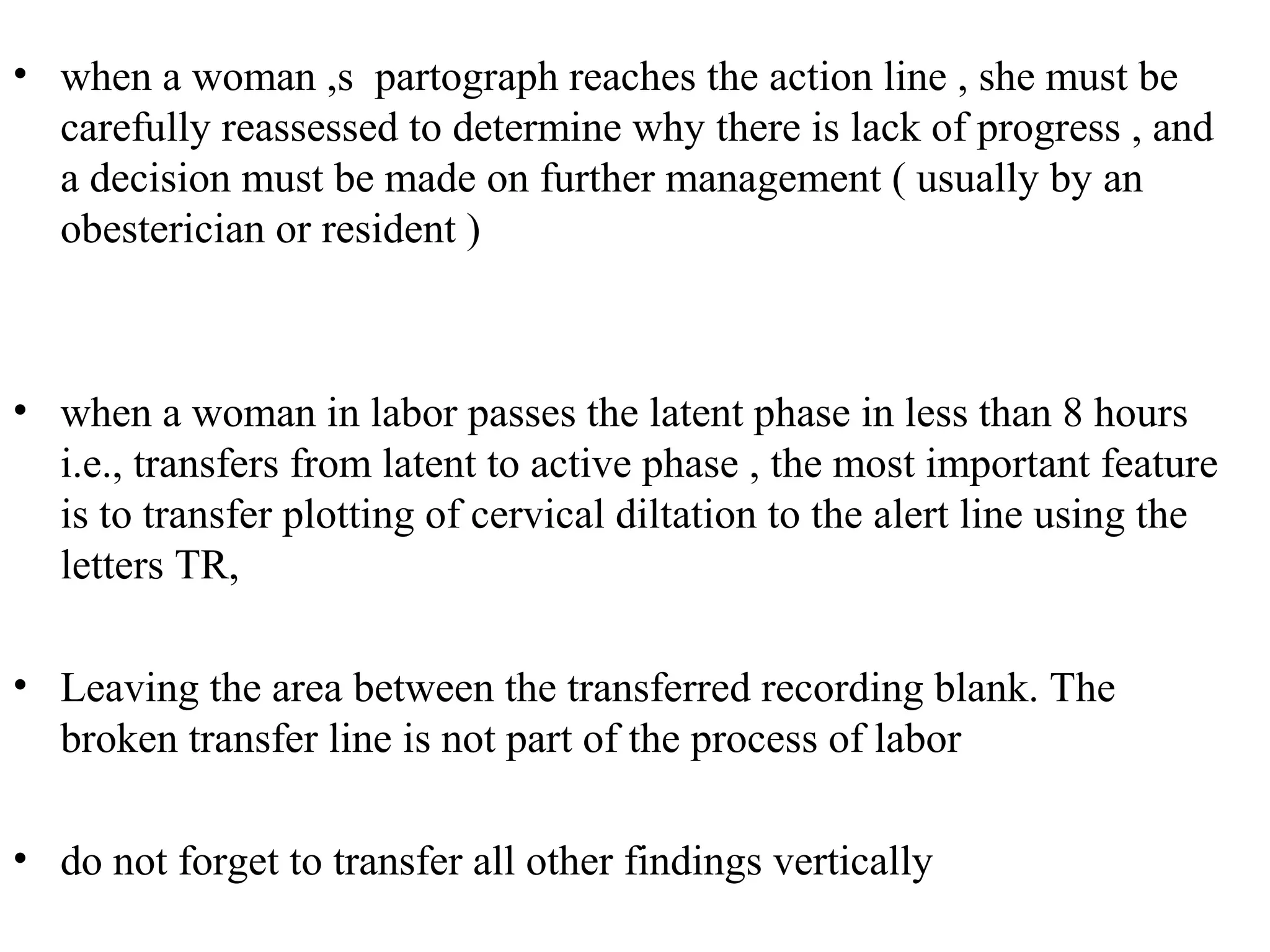 • when a woman ,s partograph reaches the action line , she must be
carefully reassessed to determine why there is lack of progress , and
a decision must be made on further management ( usually by an
obesterician or resident )
• when a woman in labor passes the latent phase in less than 8 hours
i.e., transfers from latent to active phase , the most important feature
is to transfer plotting of cervical diltation to the alert line using the
letters TR,
• Leaving the area between the transferred recording blank. The
broken transfer line is not part of the process of labor
• do not forget to transfer all other findings vertically
 