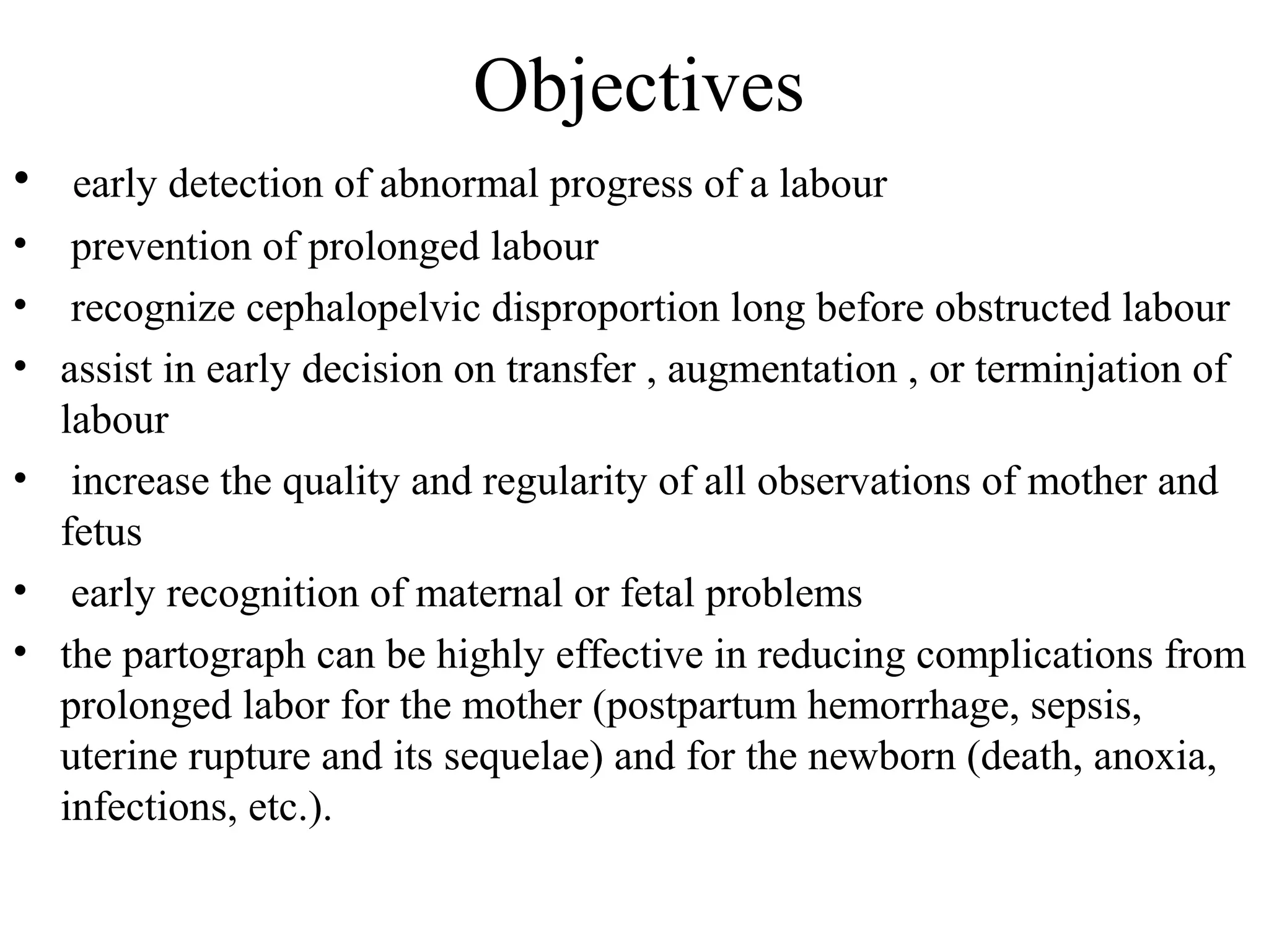 Objectives
• early detection of abnormal progress of a labour
• prevention of prolonged labour
• recognize cephalopelvic disproportion long before obstructed labour
• assist in early decision on transfer , augmentation , or terminjation of
labour
• increase the quality and regularity of all observations of mother and
fetus
• early recognition of maternal or fetal problems
• the partograph can be highly effective in reducing complications from
prolonged labor for the mother (postpartum hemorrhage, sepsis,
uterine rupture and its sequelae) and for the newborn (death, anoxia,
infections, etc.).
 