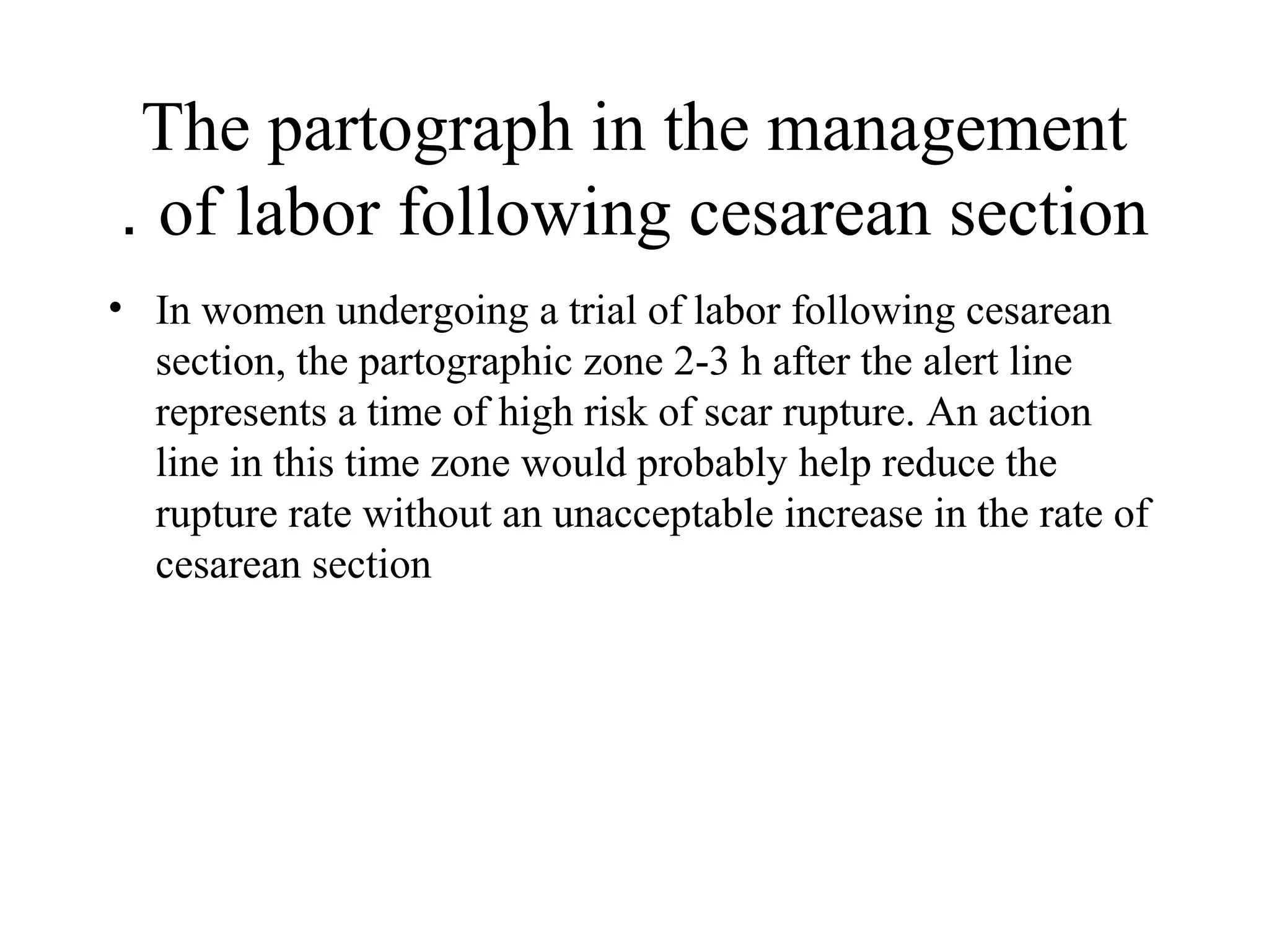 The partograph in the management
of labor following cesarean section.
• In women undergoing a trial of labor following cesarean
section, the partographic zone 2-3 h after the alert line
represents a time of high risk of scar rupture. An action
line in this time zone would probably help reduce the
rupture rate without an unacceptable increase in the rate of
cesarean section
 