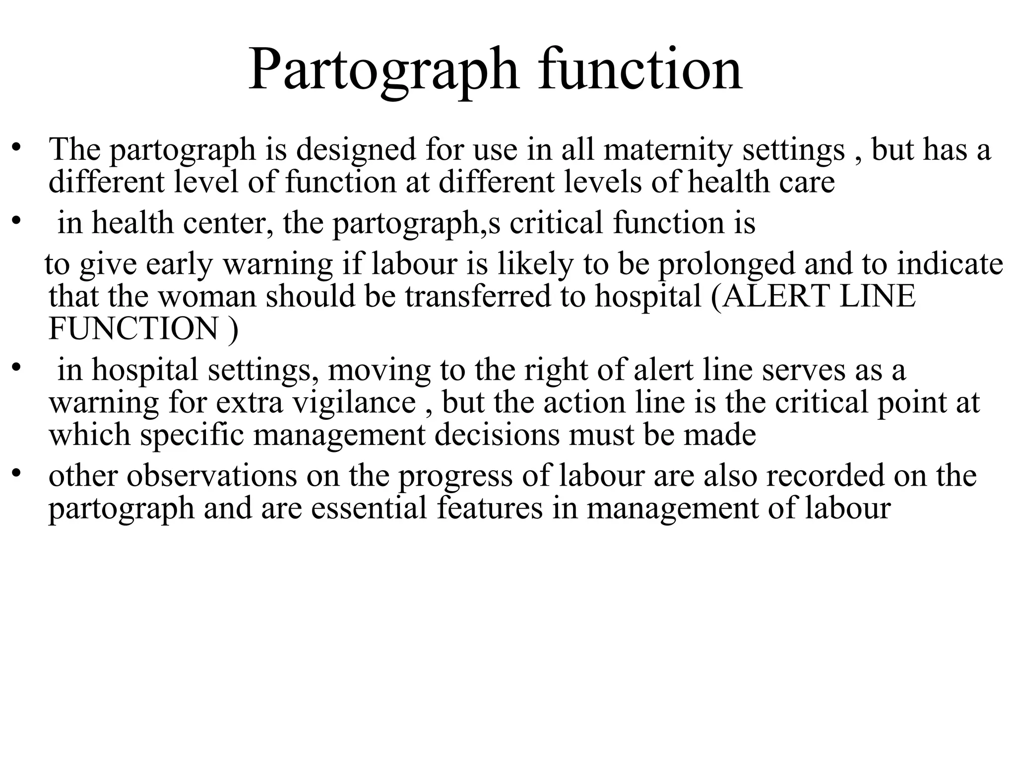 Partograph function
• The partograph is designed for use in all maternity settings , but has a
different level of function at different levels of health care
• in health center, the partograph,s critical function is
to give early warning if labour is likely to be prolonged and to indicate
that the woman should be transferred to hospital (ALERT LINE
FUNCTION )
• in hospital settings, moving to the right of alert line serves as a
warning for extra vigilance , but the action line is the critical point at
which specific management decisions must be made
• other observations on the progress of labour are also recorded on the
partograph and are essential features in management of labour
 