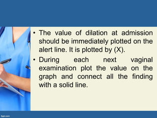 • The value of dilation at admission
should be immediately plotted on the
alert line. It is plotted by (X).
• During each next vaginal
examination plot the value on the
graph and connect all the finding
with a solid line.
 