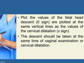 • Plot the values of the fetal head
descent (0 sign) are plotted at the
same vertical lines as the values of
the cervical dilatation (x sign).
• The descent should be taken at the
same time of vaginal examination or
cervical dilatation.
 