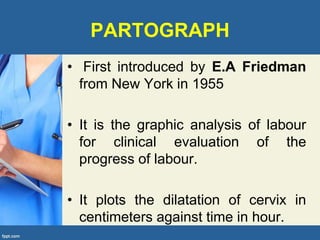 PARTOGRAPH
• First introduced by E.A Friedman
from New York in 1955
• It is the graphic analysis of labour
for clinical evaluation of the
progress of labour.
• It plots the dilatation of cervix in
centimeters against time in hour.
 
