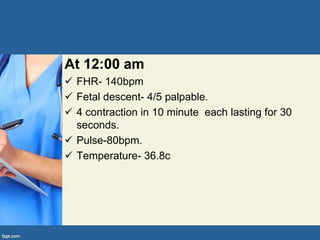 At 12:00 am
 FHR- 140bpm
 Fetal descent- 4/5 palpable.
 4 contraction in 10 minute each lasting for 30
seconds.
 Pulse-80bpm.
 Temperature- 36.8c
 