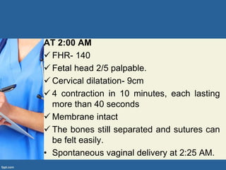 AT 2:00 AM
 FHR- 140
 Fetal head 2/5 palpable.
 Cervical dilatation- 9cm
 4 contraction in 10 minutes, each lasting
more than 40 seconds
 Membrane intact
 The bones still separated and sutures can
be felt easily.
• Spontaneous vaginal delivery at 2:25 AM.
 