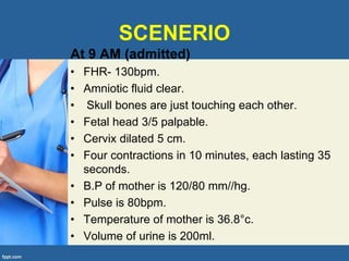 SCENERIO
At 9 AM (admitted)
• FHR- 130bpm.
• Amniotic fluid clear.
• Skull bones are just touching each other.
• Fetal head 3/5 palpable.
• Cervix dilated 5 cm.
• Four contractions in 10 minutes, each lasting 35
seconds.
• B.P of mother is 120/80 mm//hg.
• Pulse is 80bpm.
• Temperature of mother is 36.8°c.
• Volume of urine is 200ml.
 