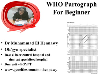 WHO Partograph
For Beginner
• Dr Muhammad El Hennawy
• Ob/gyn specialist
• Rass el barr central hospital and
dumyat specialised hospital
• Dumyatt – EGYPT
• www.geocities.com/mmhennawy
 