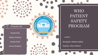 WHO
PATIENT
SAFETY
PROGRAM
Discipline: Patient Safety
Teacher: Elena Ma’am
Prepared By:
Baliyan Asheesh
Pandey Ankit
Verma Shubham
Group No. 265
 