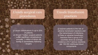 Unsafe surgical care
procedures
Unsafe transfusion
practices
 cause complications in up to 25%
of patients.
 Almost 7 million surgical patients
suffer significant complications
annually, 1 million of whom die
during or immediately following
surgery
 expose patients to the risk of
adverse transfusion reactions and
the transmission of infections.
 Data on adverse transfusion
reactions from a group of 21
countries show an average
incidence of 8.7 serious reactions
per 100 000 distributed blood
components
 