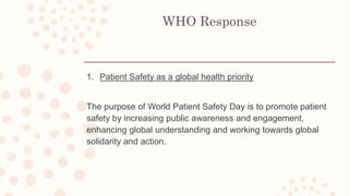 WHO Response
1. Patient Safety as a global health priority
The purpose of World Patient Safety Day is to promote patient
safety by increasing public awareness and engagement,
enhancing global understanding and working towards global
solidarity and action.
 