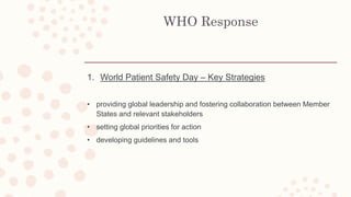 WHO Response
1. World Patient Safety Day – Key Strategies
• providing global leadership and fostering collaboration between Member
States and relevant stakeholders
• setting global priorities for action
• developing guidelines and tools
 