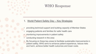 WHO Response
1. World Patient Safety Day – Key Strategies
• providing technical support and building capacity of Member States
• engaging patients and families for safer health care
• monitoring improvements in patient safety
• conducting research in the area
• By focusing on these key areas to facilitate sustainable improvements in
patient safety, WHO aims to enhance patient experience, reduce risks
and harm, achieve better health outcomes and lower costs.
 