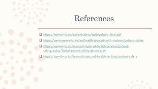 References
 https://www.who.int/patientsafety/en/brochure_final.pdf
 https://www.euro.who.int/en/health-topics/Health-systems/patient-safety
 https://www.who.int/teams/integrated-health-services/patient-
safety/policy/global-patient-safety-action-plan
 https://www.who.int/teams/integrated-health-services/patient-safety
 
