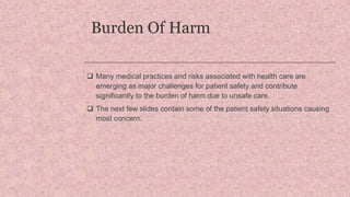 Burden Of Harm
 Many medical practices and risks associated with health care are
emerging as major challenges for patient safety and contribute
significantly to the burden of harm due to unsafe care.
 The next few slides contain some of the patient safety situations causing
most concern.
 