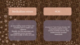 Medication errors HCAI
 are a leading cause of injury and
avoidable harm in health care
systems:
Globally, the cost associated with
medication errors has been
estimated at US$ 42 billion annually
 occur in 7 and 10 out of every 100
hospitalized patients in high-
income countries and low- and
middle-income countries
respectively
 