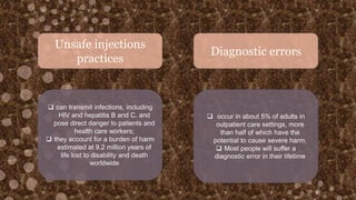 Unsafe injections
practices
Diagnostic errors
 can transmit infections, including
HIV and hepatitis B and C, and
pose direct danger to patients and
health care workers;
 they account for a burden of harm
estimated at 9.2 million years of
life lost to disability and death
worldwide
 occur in about 5% of adults in
outpatient care settings, more
than half of which have the
potential to cause severe harm.
 Most people will suffer a
diagnostic error in their lifetime
 