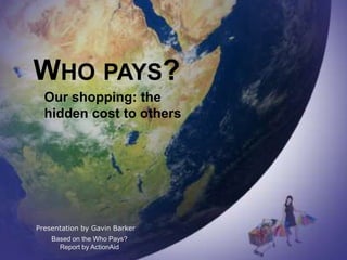WHO PAYS?
  Our shopping: the
  hidden cost to others




Presentation by Gavin Barker
    Based on the Who Pays?
      Report by ActionAid
 