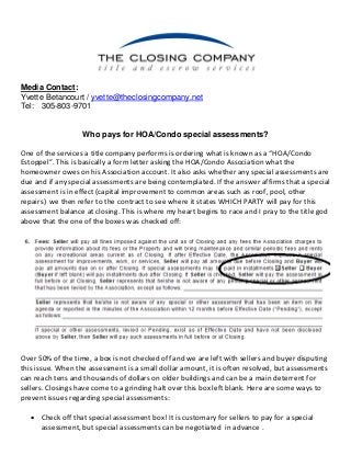 Media Contact: 
Yvette Betancourt / yvette@theclosingcompany.net 
Tel: 305-803-9701 
Who pays for HOA/Condo special assessments? 
One of the services a title company performs is ordering what is known as a “HOA/Condo 
Estoppel”. This is basically a form letter asking the HOA/Condo Association what the 
homeowner owes on his Association account. It also asks whether any special assessments are 
due and if any special assessments are being contemplated. If the answer affirms that a special 
assessment is in effect (capital improvement to common areas such as roof, pool, other 
repairs) we then refer to the contract to see where it states WHICH PARTY will pay for this 
assessment balance at closing. This is where my heart begins to race and I pray to the title god 
above that the one of the boxes was checked off: 
Over 50% of the time, a box is not checked off and we are left with sellers and buyer disputing 
this issue. When the assessment is a small dollar amount, it is often resolved, but assessments 
can reach tens and thousands of dollars on older buildings and can be a main deterrent for 
sellers. Closings have come to a grinding halt over this box left blank. Here are some ways to 
prevent issues regarding special assessments: 
 Check off that special assessment box! It is customary for sellers to pay for a special 
assessment, but special assessments can be negotiated in advance . 
 
