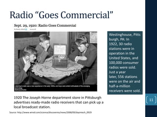 Radio “Goes Commercial”
Westinghouse, Pitts
burgh, PA: In
1922, 30 radio
stations were in
operation in the
United States, and
100,000 consumer
radios were sold.
Just a year
later, 556 stations
were on the air and
half-a-million
receivers were sold.
1920 The Joseph Horne department store in Pittsburgh
advertises ready-made radio receivers that can pick up a
local broadcast station.
Source: http://www.wired.com/science/discoveries/news/2008/09/dayintech_0929

11

 