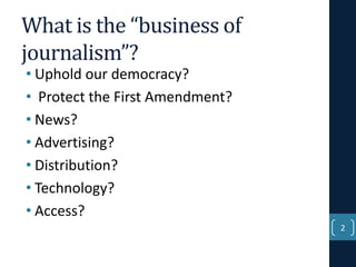 What is the “business of
journalism”?
• Uphold our democracy?
• Protect the First Amendment?
• News?
• Advertising?
• Distribution?
• Technology?
• Access?

2

 