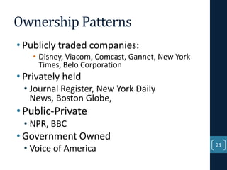 Ownership Patterns
• Publicly traded companies:
• Disney, Viacom, Comcast, Gannet, New York
Times, Belo Corporation

• Privately held
• Journal Register, New York Daily
News, Boston Globe,

• Public-Private
• NPR, BBC

• Government Owned
• Voice of America

21

 