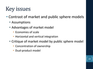 Key issues
• Contrast of market and public sphere models
• Assumptions
• Advantages of market model
• Economies of scale
• Horizontal and vertical integration

• Critique of market model by public sphere model
• Concentration of ownership
• Dual-product model
22

 