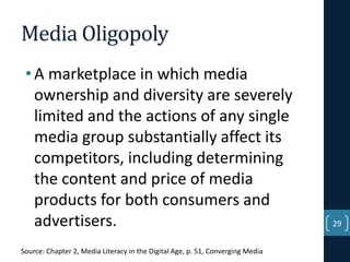 Media Oligopoly
• A marketplace in which media
ownership and diversity are severely
limited and the actions of any single
media group substantially affect its
competitors, including determining
the content and price of media
products for both consumers and
advertisers.
Source: Chapter 2, Media Literacy in the Digital Age, p. 51, Converging Media

29

 
