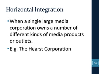 Horizontal Integration
• When a single large media
corporation owns a number of
different kinds of media products
or outlets.
• E.g. The Hearst Corporation
36

 