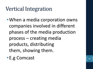 Vertical Integration
• When a media corporation owns
companies involved in different
phases of the media production
process – creating media
products, distributing
them, showing them.
• E.g Comcast

37

 