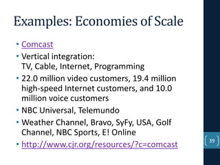 Examples: Economies of Scale
• Comcast
• Vertical integration:
TV, Cable, Internet, Programming
• 22.0 million video customers, 19.4 million
high-speed Internet customers, and 10.0
million voice customers
• NBC Universal, Telemundo
• Weather Channel, Bravo, SyFy, USA, Golf
Channel, NBC Sports, E! Online
• http://www.cjr.org/resources/?c=comcast

39

 