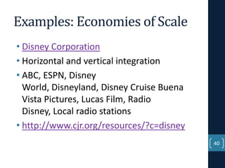 Examples: Economies of Scale
• Disney Corporation
• Horizontal and vertical integration
• ABC, ESPN, Disney
World, Disneyland, Disney Cruise Buena
Vista Pictures, Lucas Film, Radio
Disney, Local radio stations
• http://www.cjr.org/resources/?c=disney
40

 