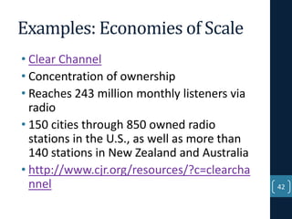Examples: Economies of Scale
• Clear Channel
• Concentration of ownership
• Reaches 243 million monthly listeners via
radio
• 150 cities through 850 owned radio
stations in the U.S., as well as more than
140 stations in New Zealand and Australia
• http://www.cjr.org/resources/?c=clearcha
nnel

42

 