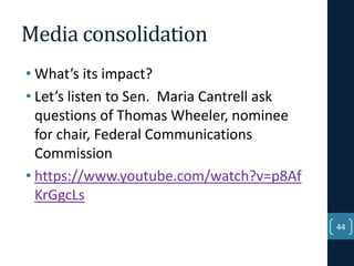 Media consolidation
• What’s its impact?
• Let’s listen to Sen. Maria Cantrell ask
questions of Thomas Wheeler, nominee
for chair, Federal Communications
Commission
• https://www.youtube.com/watch?v=p8Af
KrGgcLs
44

 