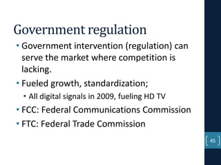 Government regulation
• Government intervention (regulation) can
serve the market where competition is
lacking.
• Fueled growth, standardization;
• All digital signals in 2009, fueling HD TV

• FCC: Federal Communications Commission
• FTC: Federal Trade Commission
45

 