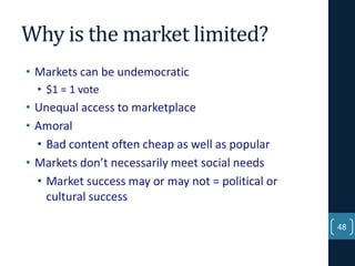 Why is the market limited?
• Markets can be undemocratic
• $1 = 1 vote

• Unequal access to marketplace
• Amoral
• Bad content often cheap as well as popular
• Markets don’t necessarily meet social needs
• Market success may or may not = political or
cultural success
48

 